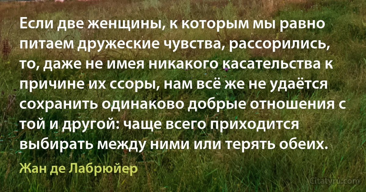 Если две женщины, к которым мы равно питаем дружеские чувства, рассорились, то, даже не имея никакого касательства к причине их ссоры, нам всё же не удаётся сохранить одинаково добрые отношения с той и другой: чаще всего приходится выбирать между ними или терять обеих. (Жан де Лабрюйер)