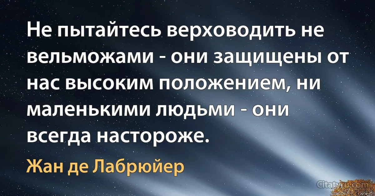 Не пытайтесь верховодить не вельможами - они защищены от нас высоким положением, ни маленькими людьми - они всегда настороже. (Жан де Лабрюйер)