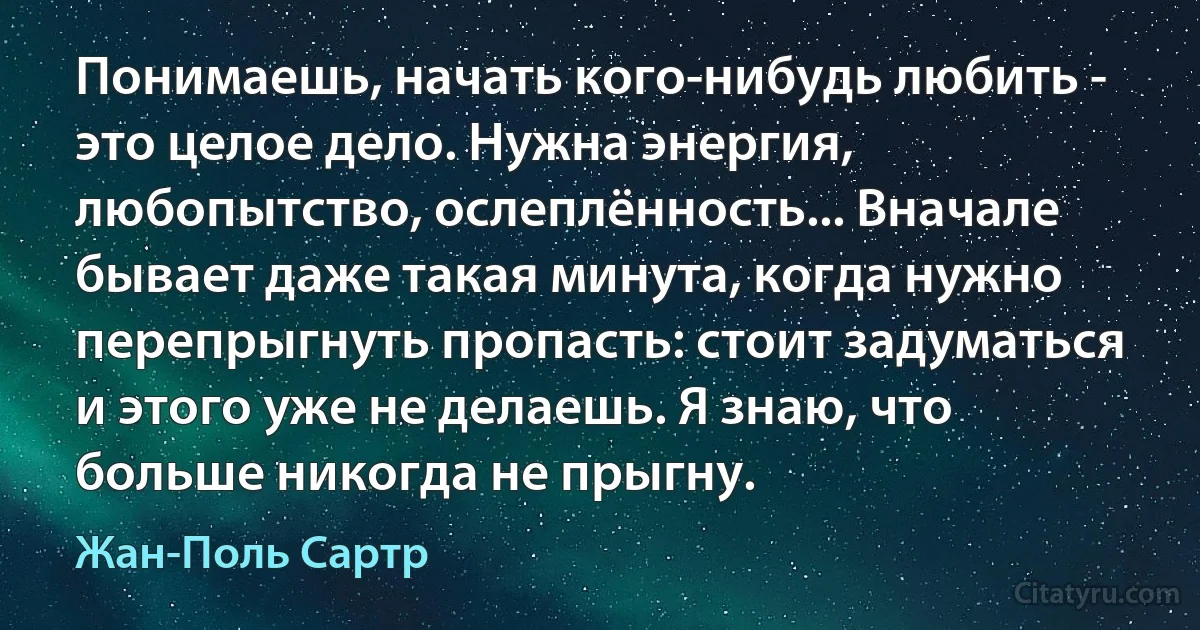 Понимаешь, начать кого-нибудь любить - это целое дело. Нужна энергия, любопытство, ослеплённость... Вначале бывает даже такая минута, когда нужно перепрыгнуть пропасть: стоит задуматься и этого уже не делаешь. Я знаю, что больше никогда не прыгну. (Жан-Поль Сартр)