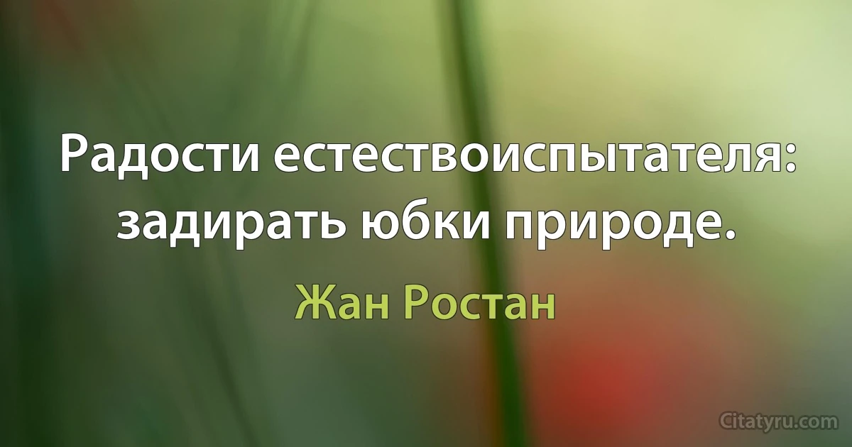 Радости естествоиспытателя: задирать юбки природе. (Жан Ростан)