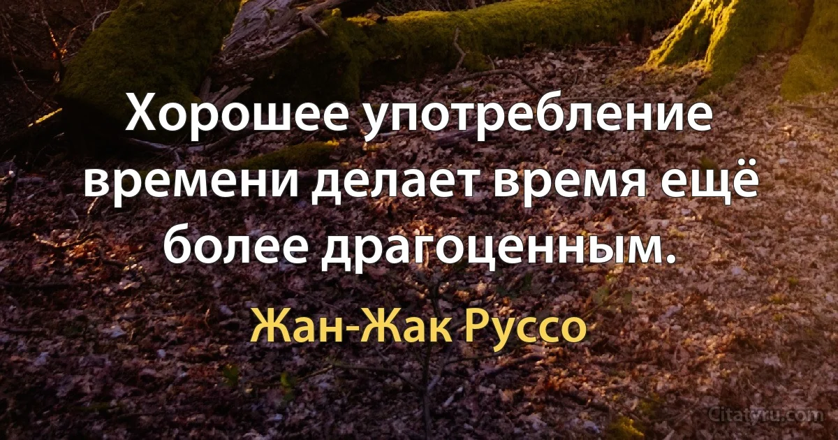 Хорошее употребление времени делает время ещё более драгоценным. (Жан-Жак Руссо)