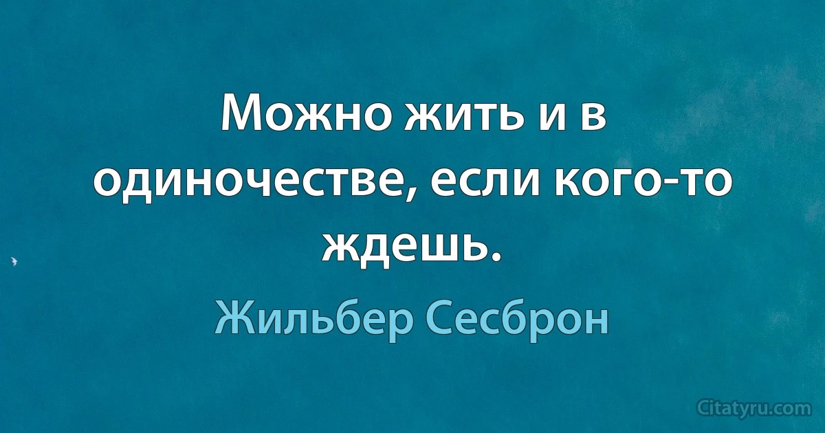 Можно жить и в одиночестве, если кого-то ждешь. (Жильбер Сесброн)