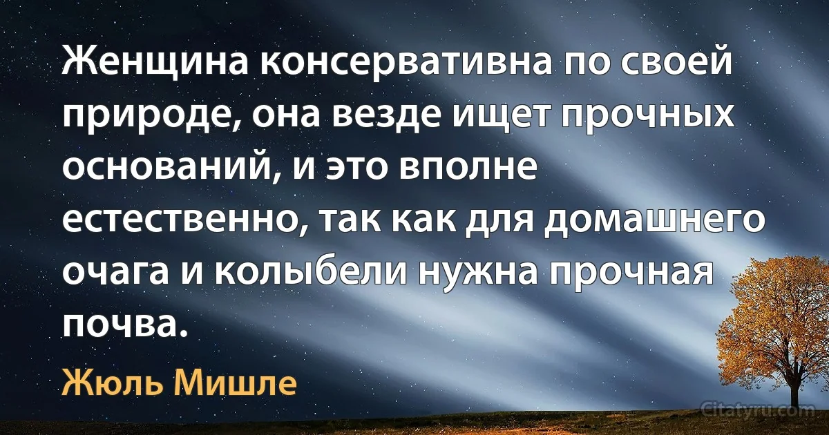 Женщина консервативна по своей природе, она везде ищет прочных оснований, и это вполне естественно, так как для домашнего очага и колыбели нужна прочная почва. (Жюль Мишле)