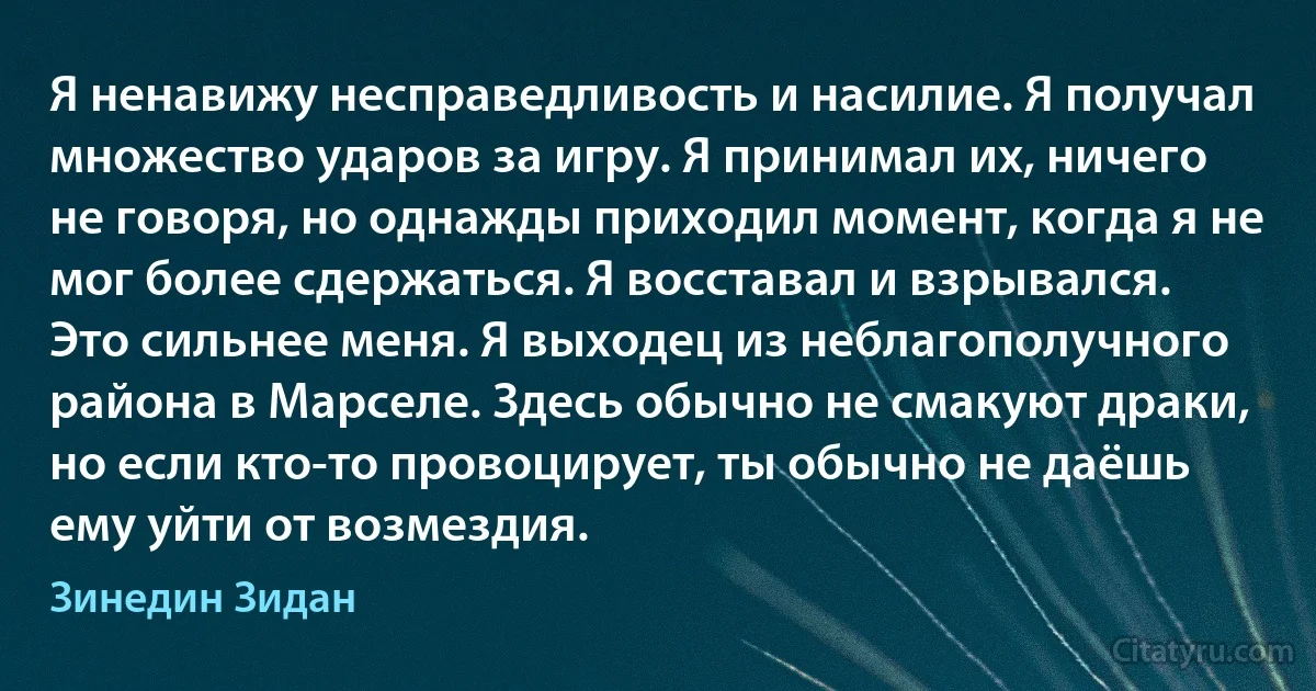 Я ненавижу несправедливость и насилие. Я получал множество ударов за игру. Я принимал их, ничего не говоря, но однажды приходил момент, когда я не мог более сдержаться. Я восставал и взрывался. Это сильнее меня. Я выходец из неблагополучного района в Марселе. Здесь обычно не смакуют драки, но если кто-то провоцирует, ты обычно не даёшь ему уйти от возмездия. (Зинедин Зидан)