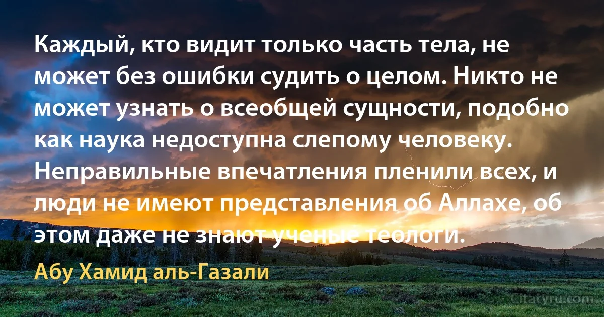 Каждый, кто видит только часть тела, не может без ошибки судить о целом. Никто не может узнать о всеобщей сущности, подобно как наука недоступна слепому человеку. Неправильные впечатления пленили всех, и люди не имеют представления об Аллахе, об этом даже не знают ученые теологи. (Абу Хамид аль-Газали)