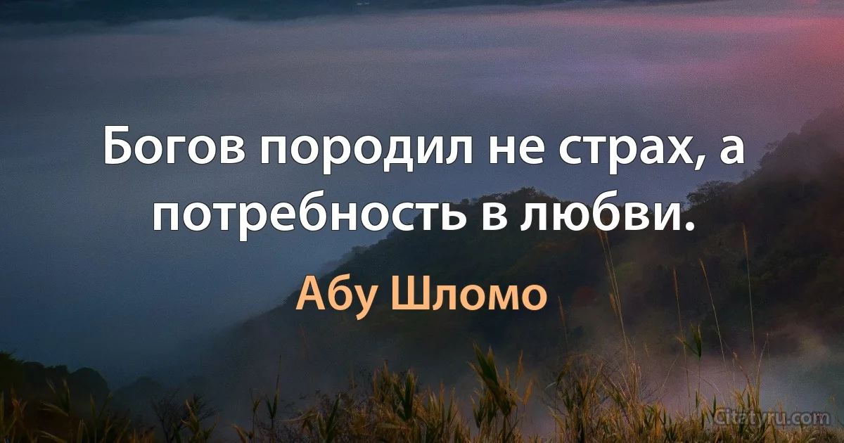 Богов породил не страх, а потребность в любви. (Абу Шломо)