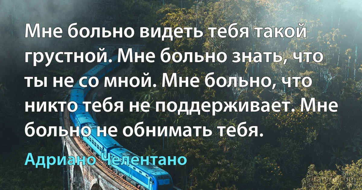 Мне больно видеть тебя такой грустной. Мне больно знать, что ты не со мной. Мне больно, что никто тебя не поддерживает. Мне больно не обнимать тебя. (Адриано Челентано)