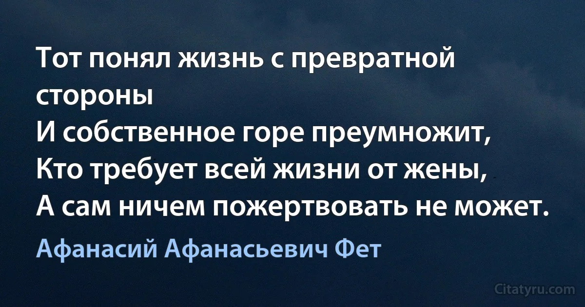 Тот понял жизнь с превратной стороны
И собственное горе преумножит,
Кто требует всей жизни от жены,
А сам ничем пожертвовать не может. (Афанасий Афанасьевич Фет)