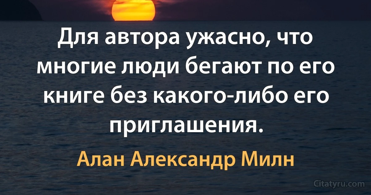 Для автора ужасно, что многие люди бегают по его книге без какого-либо его приглашения. (Алан Александр Милн)