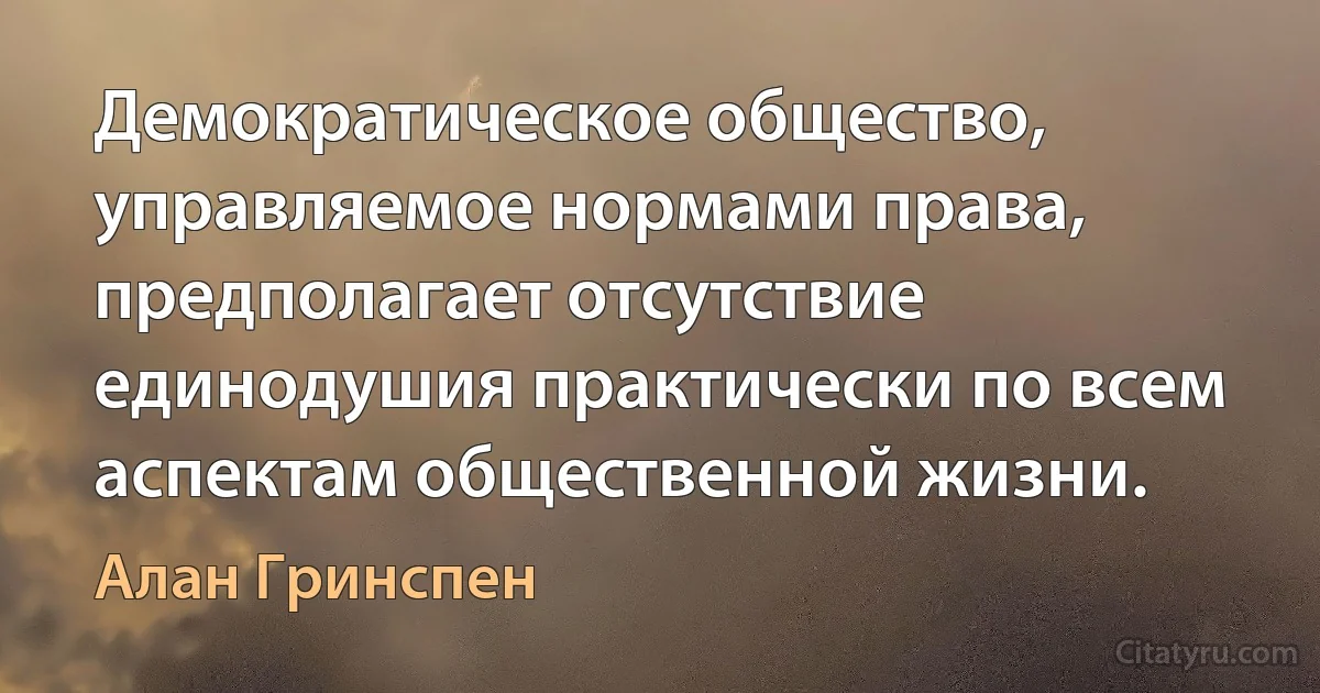 Демократическое общество, управляемое нормами права, предполагает отсутствие единодушия практически по всем аспектам общественной жизни. (Алан Гринспен)