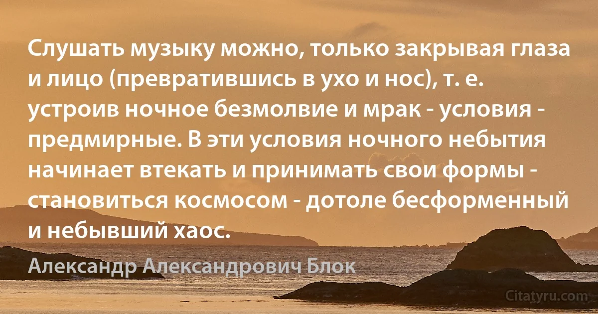 Слушать музыку можно, только закрывая глаза и лицо (превратившись в ухо и нос), т. е. устроив ночное безмолвие и мрак - условия - предмирные. В эти условия ночного небытия начинает втекать и принимать свои формы - становиться космосом - дотоле бесформенный и небывший хаос. (Александр Александрович Блок)