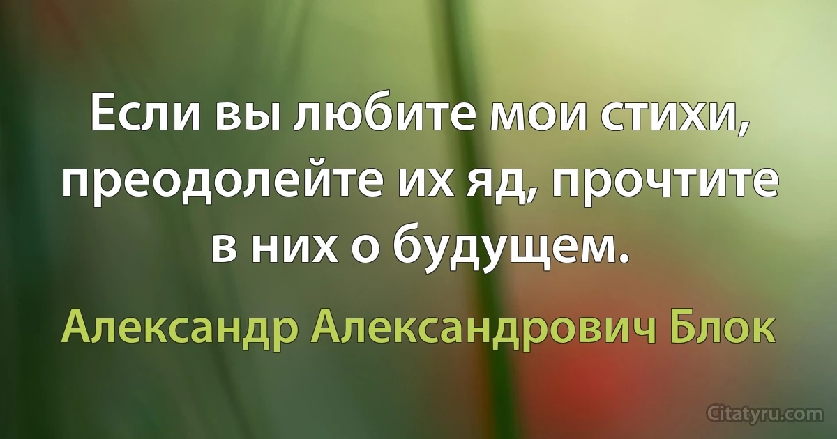 Если вы любите мои стихи, преодолейте их яд, прочтите в них о будущем. (Александр Александрович Блок)