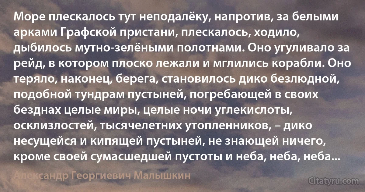 Море плескалось тут неподалёку, напротив, за белыми арками Графской пристани, плескалось, ходило, дыбилось мутно-зелёными полотнами. Оно угуливало за рейд, в котором плоско лежали и мглились корабли. Оно теряло, наконец, берега, становилось дико безлюдной, подобной тундрам пустыней, погребающей в своих безднах целые миры, целые ночи углекислоты, осклизлостей, тысячелетних утопленников, – дико несущейся и кипящей пустыней, не знающей ничего, кроме своей сумасшедшей пустоты и неба, неба, неба... (Александр Георгиевич Малышкин)