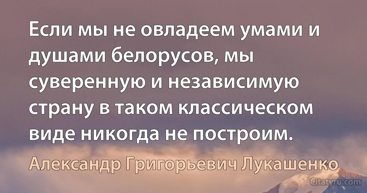 Если мы не овладеем умами и душами белорусов, мы суверенную и независимую страну в таком классическом виде никогда не построим. (Александр Григорьевич Лукашенко)