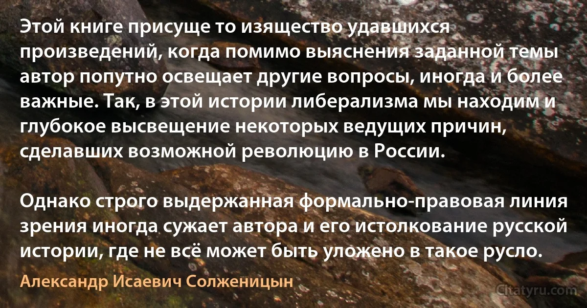 Этой книге присуще то изящество удавшихся произведений, когда помимо выяснения заданной темы автор попутно освещает другие вопросы, иногда и более важные. Так, в этой истории либерализма мы находим и глубокое высвещение некоторых ведущих причин, сделавших возможной революцию в России.

Однако строго выдержанная формально-правовая линия зрения иногда сужает автора и его истолкование русской истории, где не всё может быть уложено в такое русло. (Александр Исаевич Солженицын)