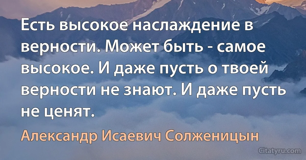 Есть высокое наслаждение в верности. Может быть - самое высокое. И даже пусть о твоей верности не знают. И даже пусть не ценят. (Александр Исаевич Солженицын)