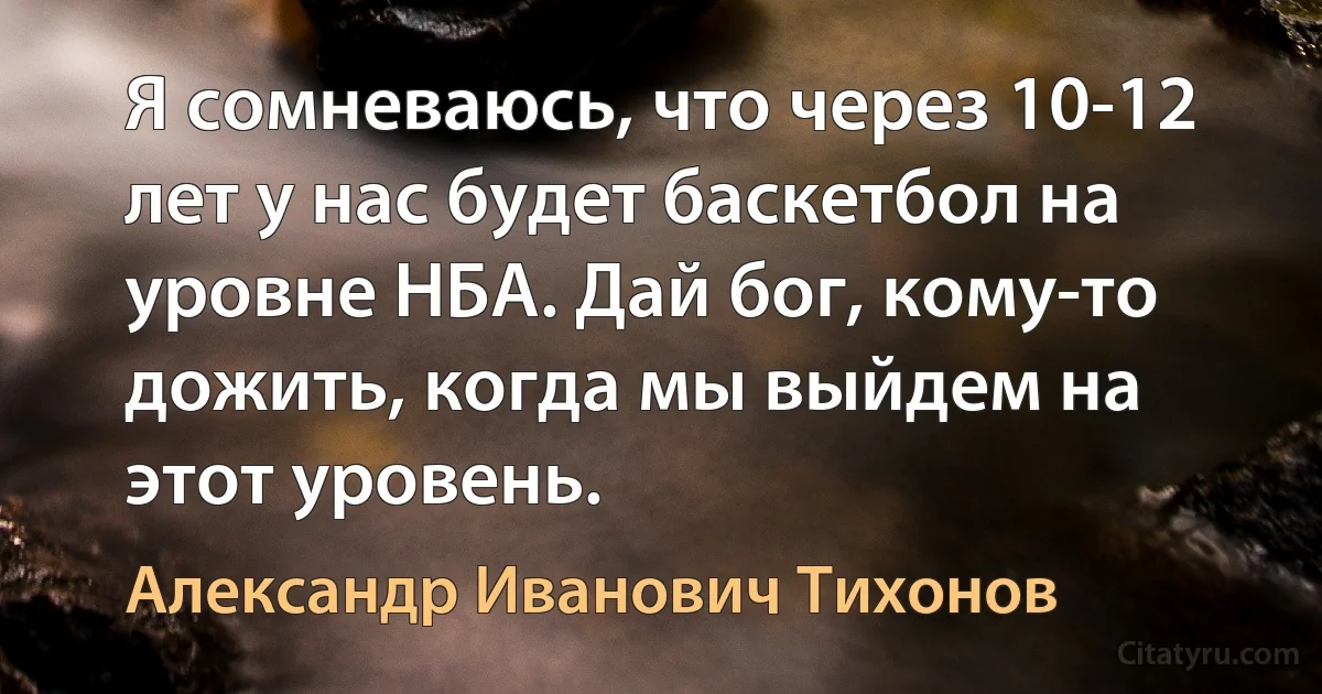 Я сомневаюсь, что через 10-12 лет у нас будет баскетбол на уровне НБА. Дай бог, кому-то дожить, когда мы выйдем на этот уровень. (Александр Иванович Тихонов)