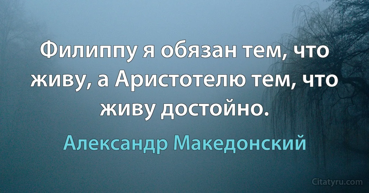 Филиппу я обязан тем, что живу, а Аристотелю тем, что живу достойно. (Александр Македонский)