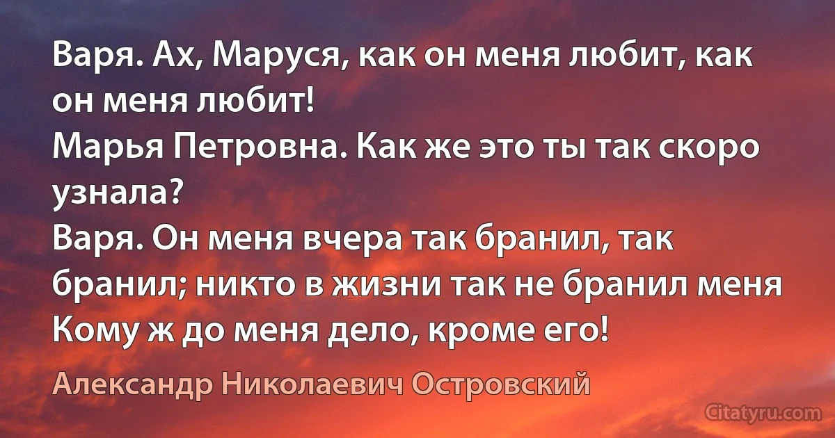 Варя. Ах, Маруся, как он меня любит, как он меня любит! 
Марья Петровна. Как же это ты так скоро узнала? 
Варя. Он меня вчера так бранил, так бранил; никто в жизни так не бранил меня Кому ж до меня дело, кроме его! (Александр Николаевич Островский)