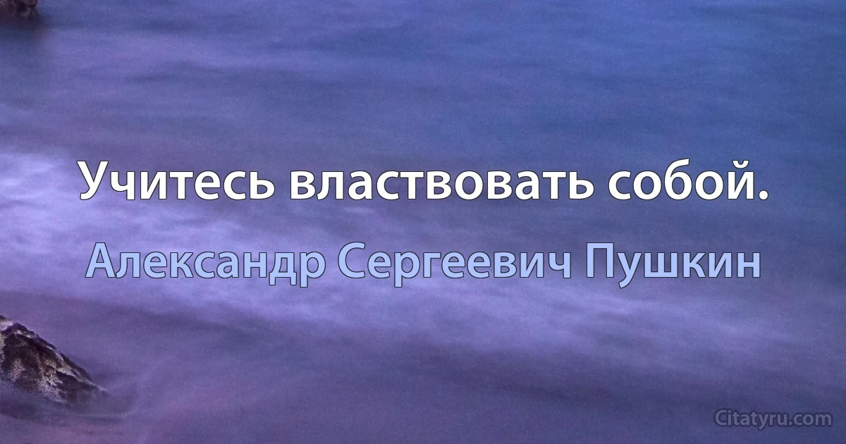 Учитесь властвовать собой. (Александр Сергеевич Пушкин)