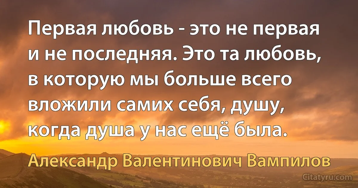 Первая любовь - это не первая и не последняя. Это та любовь, в которую мы больше всего вложили самих себя, душу, когда душа у нас ещё была. (Александр Валентинович Вампилов)