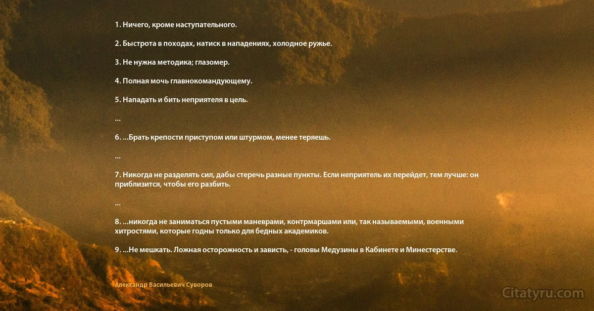 1. Ничего, кроме наступательного.

2. Быстрота в походах, натиск в нападениях, холодное ружье.

3. Не нужна методика; глазомер.

4. Полная мочь главнокомандующему.

5. Нападать и бить неприятеля в цель.

...

6. ...Брать крепости приступом или штурмом, менее теряешь.

...

7. Никогда не разделять сил, дабы стеречь разные пункты. Если неприятель их перейдет, тем лучше: он приблизится, чтобы его разбить.

...

8. ...никогда не заниматься пустыми маневрами, контрмаршами или, так называемыми, военными хитростями, которые годны только для бедных академиков.

9. ...Не мешкать. Ложная осторожность и зависть, - головы Медузины в Кабинете и Минестерстве. (Александр Васильевич Суворов)