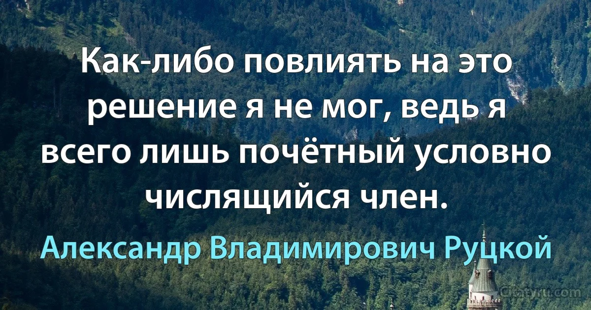 Как-либо повлиять на это решение я не мог, ведь я всего лишь почётный условно числящийся член. (Александр Владимирович Руцкой)