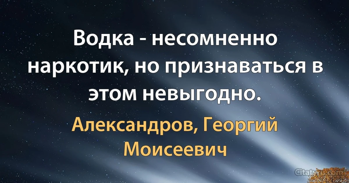 Водка - несомненно наркотик, но признаваться в этом невыгодно. (Александров, Георгий Моисеевич)