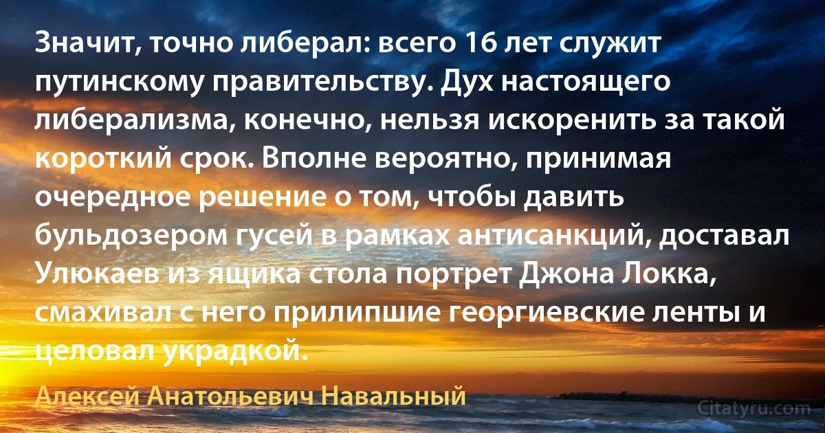 Значит, точно либерал: всего 16 лет служит путинскому правительству. Дух настоящего либерализма, конечно, нельзя искоренить за такой короткий срок. Вполне вероятно, принимая очередное решение о том, чтобы давить бульдозером гусей в рамках антисанкций, доставал Улюкаев из ящика стола портрет Джона Локка, смахивал с него прилипшие георгиевские ленты и целовал украдкой. (Алексей Анатольевич Навальный)