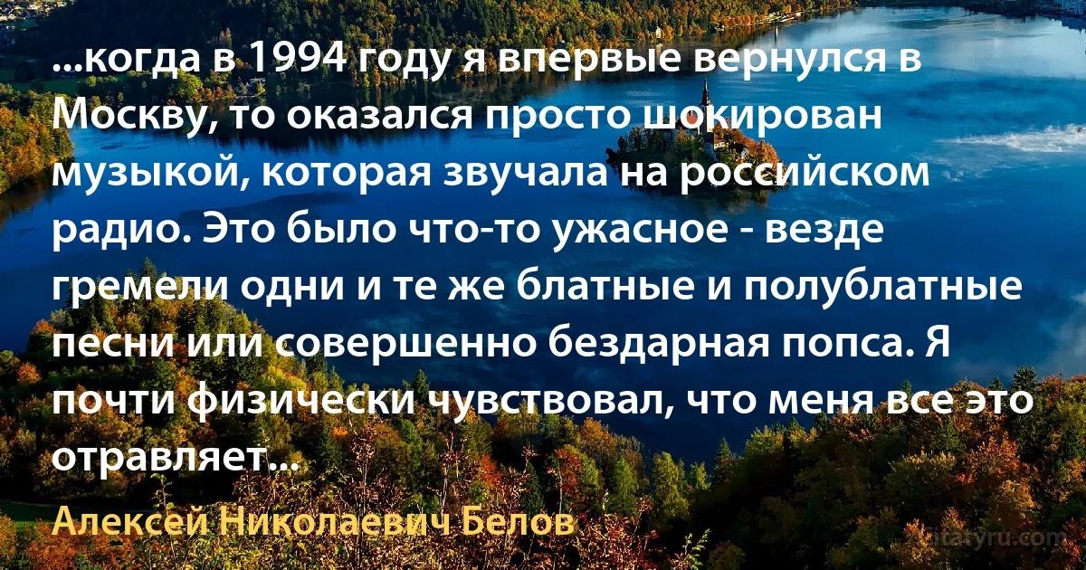 ...когда в 1994 году я впервые вернулся в Москву, то оказался просто шокирован музыкой, которая звучала на российском радио. Это было что-то ужасное - везде гремели одни и те же блатные и полублатные песни или совершенно бездарная попса. Я почти физически чувствовал, что меня все это отравляет... (Алексей Николаевич Белов)