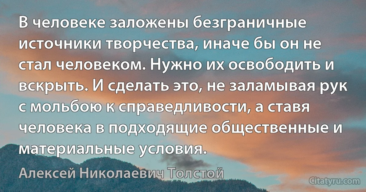 В человеке заложены безграничные источники творчества, иначе бы он не стал человеком. Нужно их освободить и вскрыть. И сделать это, не заламывая рук с мольбою к справедливости, а ставя человека в подходящие общественные и материальные условия. (Алексей Николаевич Толстой)