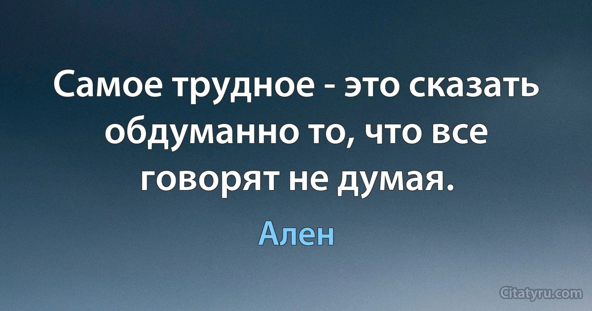 Самое трудное - это сказать обдуманно то, что все говорят не думая. (Ален)