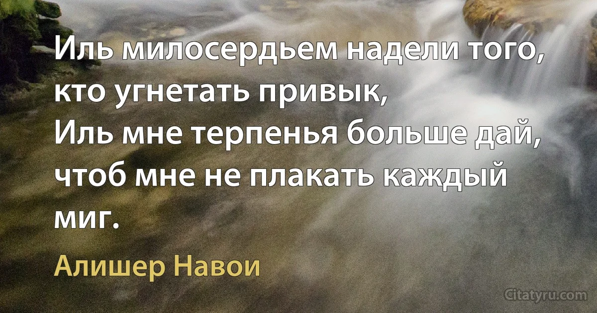 Иль милосердьем надели того, кто угнетать привык,
Иль мне терпенья больше дай, чтоб мне не плакать каждый миг. (Алишер Навои)