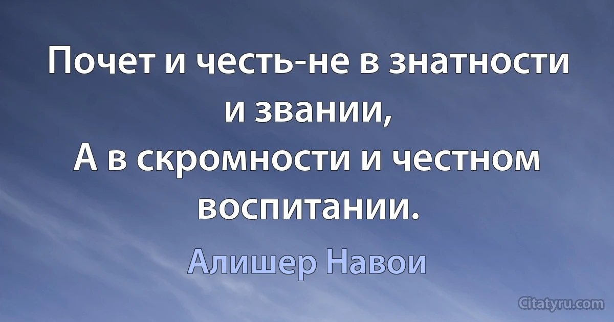 Почет и честь-не в знатности и звании,
А в скромности и честном воспитании. (Алишер Навои)