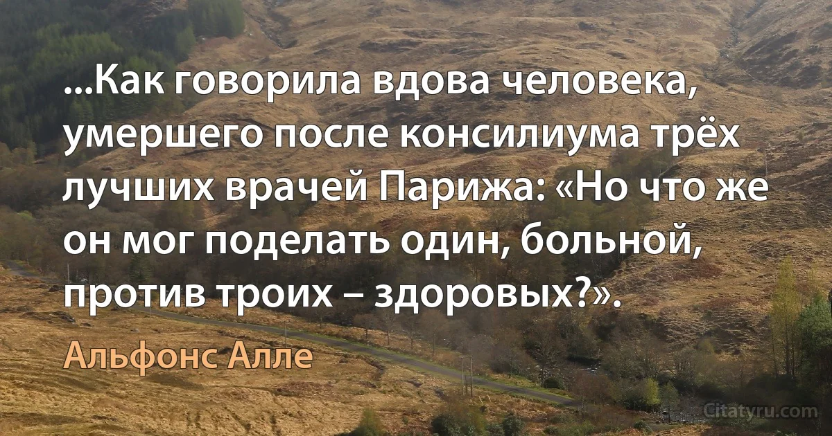 ...Как говорила вдова человека, умершего после консилиума трёх лучших врачей Парижа: «Но что же он мог поделать один, больной, против троих – здоровых?». (Альфонс Алле)