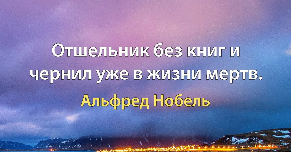 Отшельник без книг и чернил уже в жизни мертв. (Альфред Нобель)