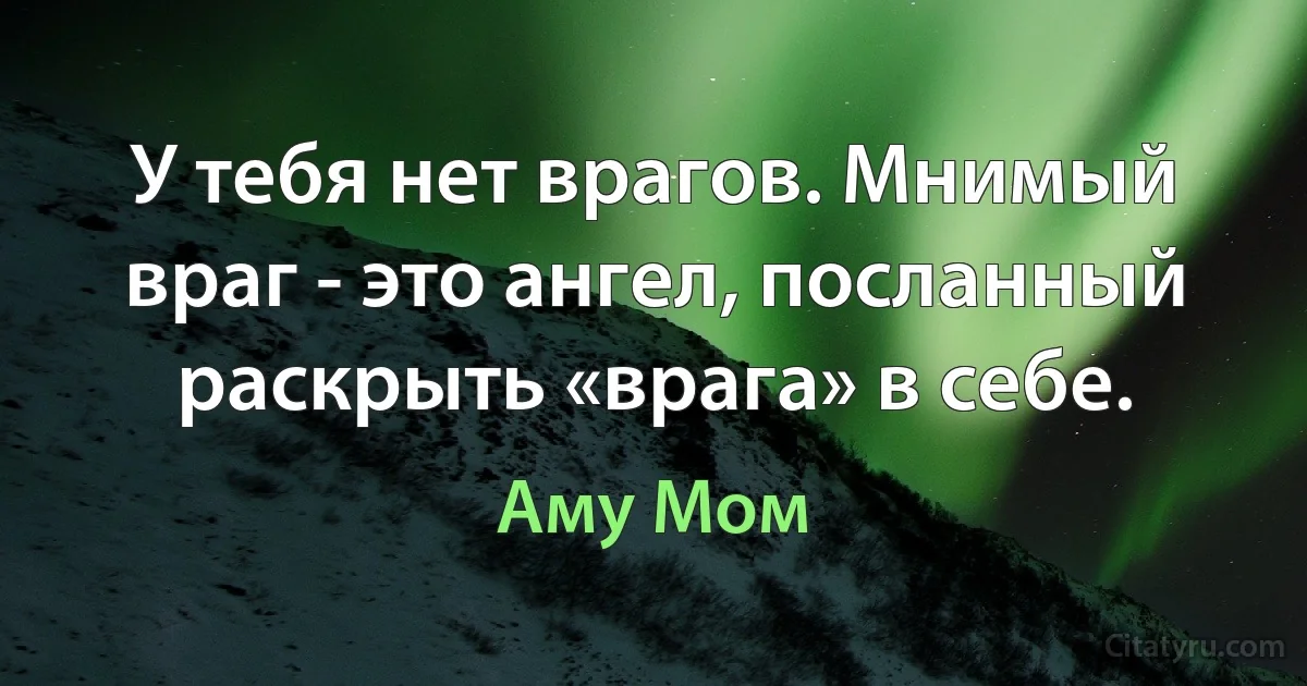 У тебя нет врагов. Мнимый враг - это ангел, посланный раскрыть «врага» в себе. (Аму Мом)