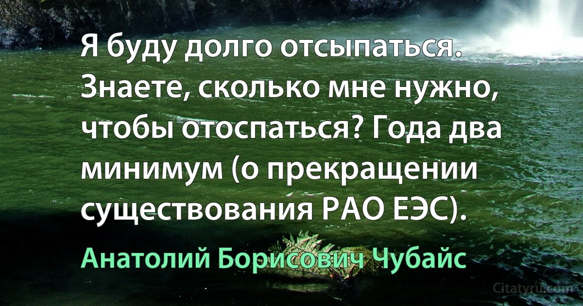 Я буду долго отсыпаться. Знаете, сколько мне нужно, чтобы отоспаться? Года два минимум (о прекращении существования РАО ЕЭС). (Анатолий Борисович Чубайс)