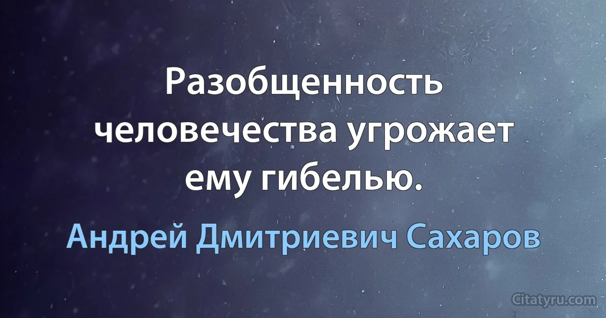 Разобщенность человечества угрожает ему гибелью. (Андрей Дмитриевич Сахаров)