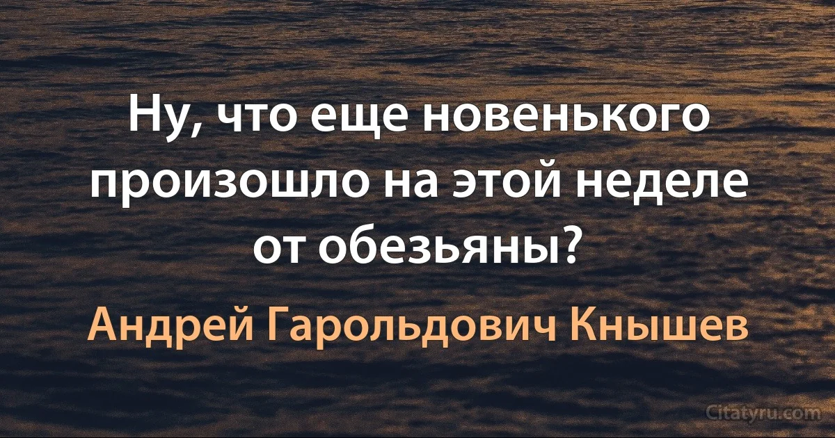 Ну, что еще новенького произошло на этой неделе от обезьяны? (Андрей Гарольдович Кнышев)