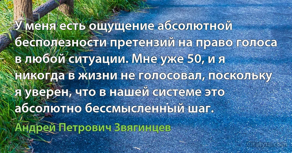 У меня есть ощущение абсолютной бесполезности претензий на право голоса в любой ситуации. Мне уже 50, и я никогда в жизни не голосовал, поскольку я уверен, что в нашей системе это абсолютно бессмысленный шаг. (Андрей Петрович Звягинцев)