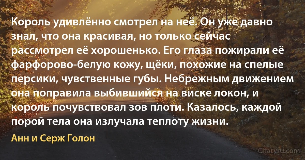 Король удивлённо смотрел на неё. Он уже давно знал, что она красивая, но только сейчас рассмотрел её хорошенько. Его глаза пожирали её фарфорово-белую кожу, щёки, похожие на спелые персики, чувственные губы. Небрежным движением она поправила выбившийся на виске локон, и король почувствовал зов плоти. Казалось, каждой порой тела она излучала теплоту жизни. (Анн и Серж Голон)