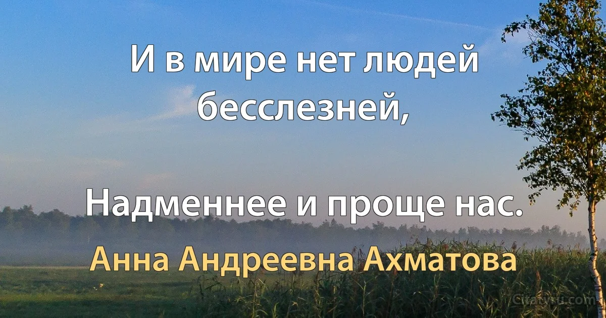 И в мире нет людей бесслезней,

Надменнее и проще нас. (Анна Андреевна Ахматова)