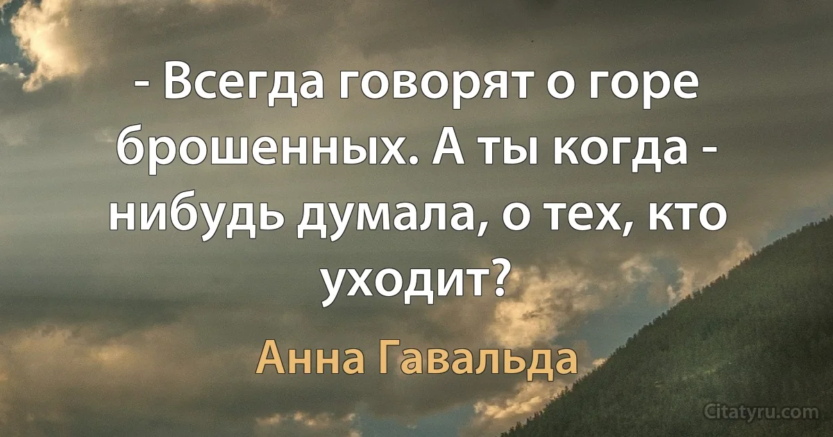 - Всегда говорят о горе брошенных. А ты когда - нибудь думала, о тех, кто уходит? (Анна Гавальда)