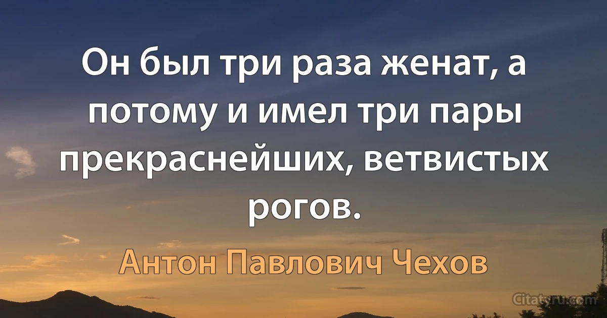 Он был три раза женат, а потому и имел три пары прекраснейших, ветвистых рогов. (Антон Павлович Чехов)