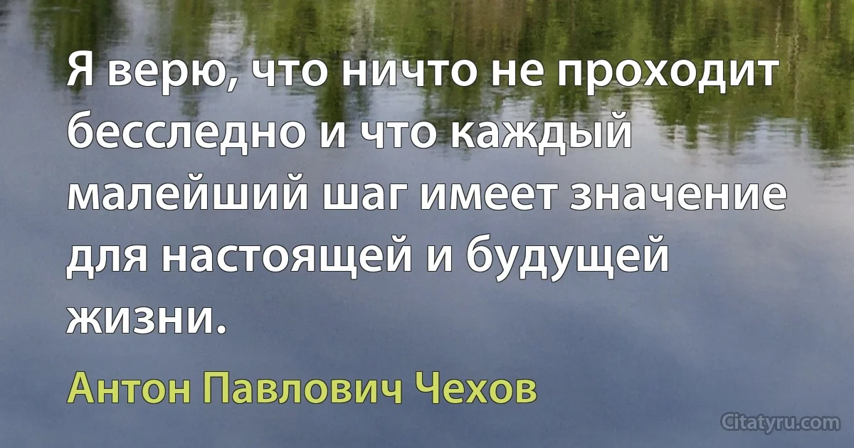 Я верю, что ничто не проходит бесследно и что каждый малейший шаг имеет значение для настоящей и будущей жизни. (Антон Павлович Чехов)