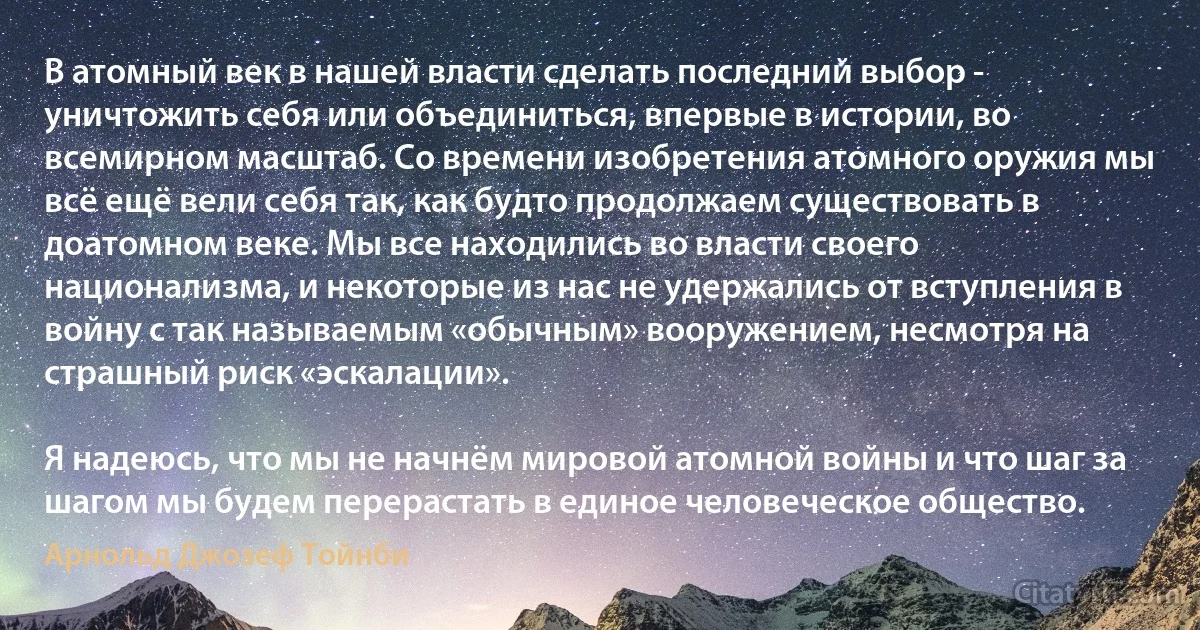 В атомный век в нашей власти сделать последний выбор - уничтожить себя или объединиться, впервые в истории, во всемирном масштаб. Со времени изобретения атомного оружия мы всё ещё вели себя так, как будто продолжаем существовать в доатомном веке. Мы все находились во власти своего национализма, и некоторые из нас не удержались от вступления в войну с так называемым «обычным» вооружением, несмотря на страшный риск «эскалации».

Я надеюсь, что мы не начнём мировой атомной войны и что шаг за шагом мы будем перерастать в единое человеческое общество. (Арнольд Джозеф Тойнби)