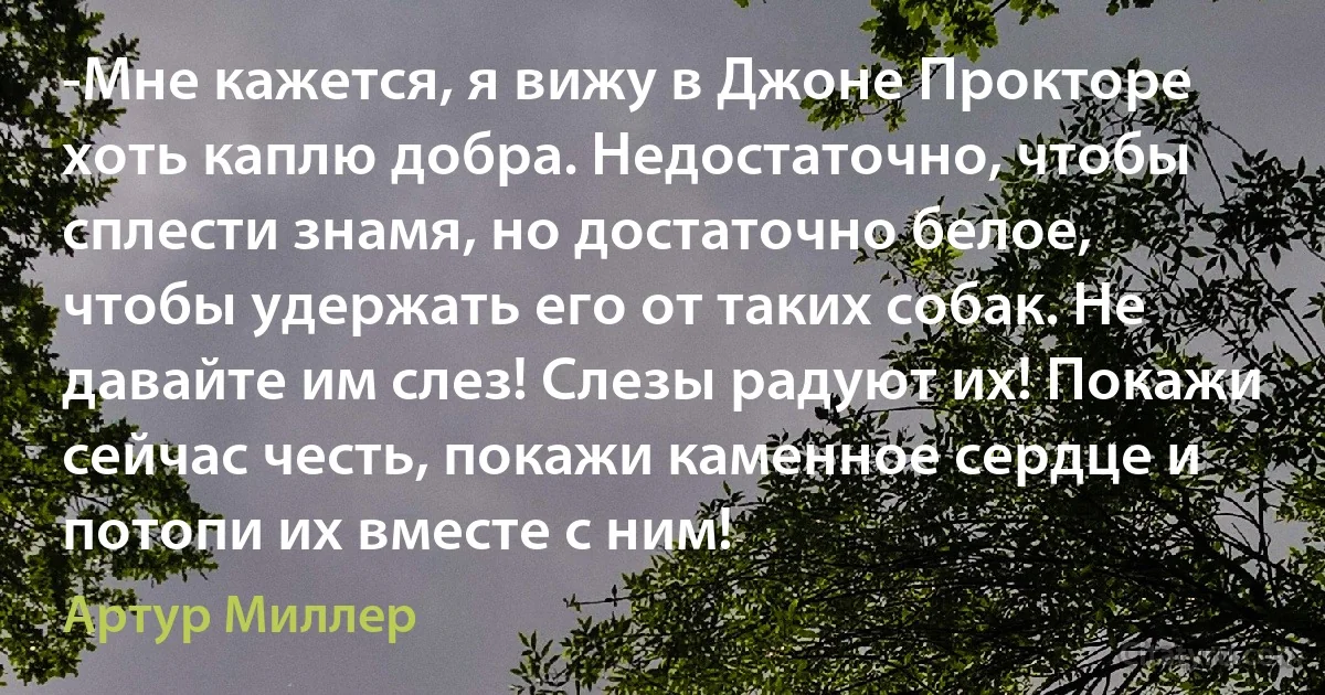 -Мне кажется, я вижу в Джоне Прокторе хоть каплю добра. Недостаточно, чтобы сплести знамя, но достаточно белое, чтобы удержать его от таких собак. Не давайте им слез! Слезы радуют их! Покажи сейчас честь, покажи каменное сердце и потопи их вместе с ним! (Артур Миллер)