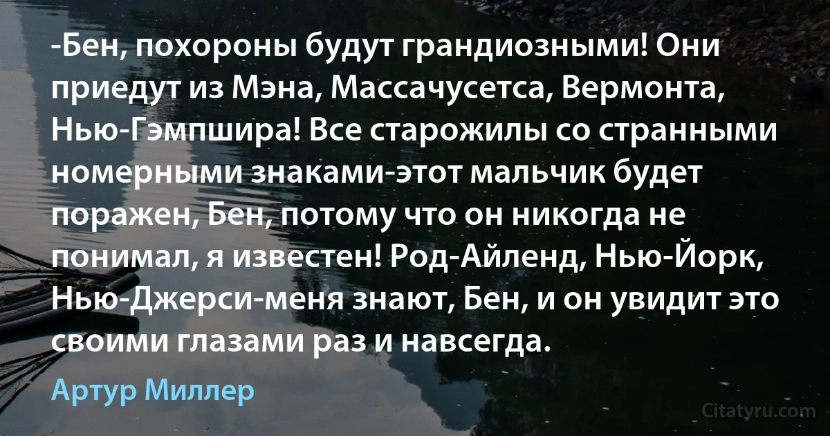 -Бен, похороны будут грандиозными! Они приедут из Мэна, Массачусетса, Вермонта, Нью-Гэмпшира! Все старожилы со странными номерными знаками-этот мальчик будет поражен, Бен, потому что он никогда не понимал, я известен! Род-Айленд, Нью-Йорк, Нью-Джерси-меня знают, Бен, и он увидит это своими глазами раз и навсегда. (Артур Миллер)