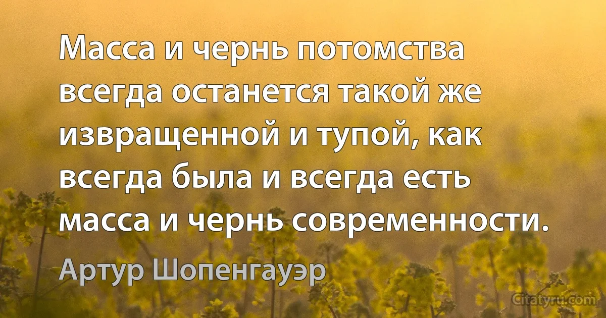 Масса и чернь потомства всегда останется такой же извращенной и тупой, как всегда была и всегда есть масса и чернь современности. (Артур Шопенгауэр)